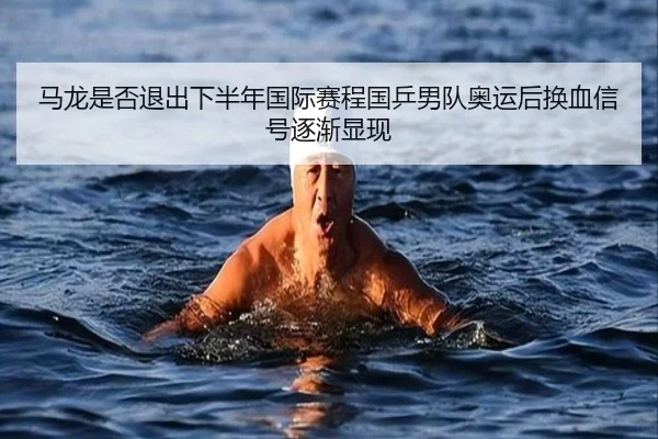 马龙是否退出下半年国际赛程国乒男队奥运后换血信号逐渐显现